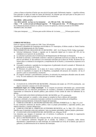 ¿cómo se llama en doctrina el hecho que una sola de las parte apele: Reformatio impeius = significa reforma
(este principio se aplica en todas las ramas del derecho). Se entiende que será peor para la otra parte en el
entendido que si no apela es porque está conforme con la resolución.

TRAMITE: APELACION.
 Art. 183,2 cod/trib (se hace en 1ra instancia)        art. 184 cod. Trib. 2da instancia.
3 días          se eleva el auto al tribunal superior        5 días para la vista      10 días para resolver
Si el tribunal de primera instancia no admite el recurso de apelación, entonces procede un OCURSO.
TRAMITE DEL OCURSO:

3 días para interponer _____ 24 horas para recibir informe de 1ra instan.______24 horas para resolver.




CODIGO MUNICIPAL:
Entró en vigencia el 20 de octubre de 1948. Tiene 148 artículos.
Actualmente la República de Guatemala está dividida en 331 municipios, el último creado es: Santa Catarina
la Tinta, en del departamento de Alta Verapaz.
PROCEDIMIENTO DE CREACION DE UN MUNICIPIO: ART. 16-21 Decreto 58-88. Código municipal.
 Solicitud debidamente firmada o signada con la impresión digital por lo menos del 10% de los
     ciudadanos en el ejercicio de sus derechos.
 La solicitud se presenta ante la Gobernación del Departamento del Municipio en formación.
 Recibida la solicitud y confrontada conforme a derecho el gobernada resolverá en el plazo de 30 días. Y
     para la cual deberá: a)- dar audiencia a los municipios afectados por el plazo de 30 días. B) dentro de ese
     mismo plazo se ordenará la investigación y comprobación de los hechos y circunstancias expuestos en la
     solicitud.
 Evacuada la audiencia y agotadas las investigaciones el gobernador elevará lo actuado al Ministerio de
     gobernación en un plazo de 15 días.
 El Ministerio de gobernación en el plazo de 6 meses verificará todo lo actuado, emitirá opinión y
     enviará el expediente al congreso de la República, acompañado del proyecto de iniciativa de ley el
     ejecutivo, para su conocimiento y resolución.
 El congreso someterá a procedimiento consultivo, la solicitud a los municipios afectados antes de emitir
     la ley. Se corre audiencia a otros municipios por el territorio afectado.

CUESTIONARIO:

1.   CUALES ES EL CONCEPTO DE MUNICIPIO. (Elementos del estado: art. 253-254 constitución, son
     algunos elementos comunes con los del municipio.
Fundamento legal: art. Código municipal: Es el conjunto de personas individuales que, caracterizadas
primordialmente por sus relaciones permanentes de vecindad y asentadas en determinado territorio, están
organizadas en institución de derecho público, para realizar el bien común de todos los habitantes de su
distrito.
2. CUALES SON LOS FINES GENERALES DEL MUNICIPIO: art. 253 constitución.
Art. 7 código municipal: a)- cumplir y velar, porque se cumplan los fines y deberes del municipio.
b)- ejercer y defender y la autonomía municipal, conforme la constitución política de la República.
c)- impulsar permanentemente el desarrollo integral del municipio.
3. COMO SE CONCIBE EL MUNICIPIO DENTRO DEL SITEMA JURIDICO.art. 2 c. Mpl.-15 c.civil
Es una institución autónoma de derecho público, tiene su propia personalidad y capacidad jurídica, para
adquirir derechos y contraer obligaciones.
4. COMO SE CONCIBE EL AMBITO DE AUTONOMIA MUNICIPAL: art. 3 c. Mpl –253—239 const.
Significa que el municipio como ente autónomo tiene sus propias autoridades, ingresos propios, patrimonio
5. CUALES SON LOS ELEMENTOS DEL MUNICIPIO: art. 4 Decreto 58-88
Los elementos que integran el municipio son: el territorio, la población, la autoridad, la organización
comunitaria y la capacidad económica.
6. QUE LA MUNICIPALIDAD. Art. 6 Decreto 58-88: art. 254 de la constitución.
     Es la corporación autónoma integrada por el alcalde, los síndicos y concejales, todos electos
     directamente y popularmente en cada municipio, de conformidad con la ley de la materia, que ejerce el
     gobierno y la administración de los intereses del municipio.
 