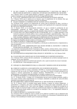 7.   EN QUE CONSITE LA PLINIFICACION PROGRAMACION Y EJECUCION DE OBRAS Y
     PRESTACION DE SERVICIOS A CARGO DEL ESTADO QUE SON PROPIOS DEL MUNICIPIO
Art. 8 Decreto 58-88: El estado podrá planificar, programar y ejecutar obras o prestar servicios locales
cuando el municipio no esté en condiciones de hacerlo o lo haga deficientemente.
8. CUAL ES ÉL PROPOSITO PARA QUE LAS MUNICPALIDADES SE PUEDAN ASOCIAR
Art. 9 Decreto 58-88: para la defensa de sus intereses, para el cumplimiento de los distintos fines que
garantiza la constitución y para el desarrollo común de sus habitantes.
9. EN QUE CONSISTE LA COOPERACION DE VECINOS ANTE EL MUNICIPIO
Art. 10 Decreto 58-88: consiste en la organización de vecinos, para la realización de obras y servicios o
actividades de responsabilidad municipal, siempre y cuando se de la aprobación de la corporación municipal.
10. QUE ES EL DISTRITO MUNICPAL
Art. 11 Decreto 58-88: es la circunscripción territorial a la que se extiende la jurisdicción de una
municipalidad, comprende las aldeas, caseríos, cantones, barrios, zonas, colonias, lotificaciones,
parcelamientos urbanos y agrarios, y en general todo inmueble o finca existente en su jurisdicción municipal.
11. CUALES SON LAS CARACTERISTICAS DE UN MUNICIPIO: Art. 2 y 3 código municipal: es una
     institución autónoma de derecho público, tiene su propia personalidad y capacidad jurídica, elige a sus
     propias autoridades, dispone de sus propios recursos y patrimonio, atiende los servicios públicos locales,
     emite sus propias ordenanzas y reglamentos para el cumplimiento de los fines que le son inherentes.
12. COMO SE PUEDE MODIFICAR EL TERRITORIO DE UN DISTRITO MUNICIPAL
El congreso de la República decide lo relativo a la división, o fusión de un municipio.
13. COMO SE DIVIDE EL TERRITORIO DE LA REPUBLICA
Art. 224 de la constitución: el territorio de la República, se divide para su administración en departamentos y
éstos en municipios.
14. QUIEN ES EL ENTE ADMINISTRATIVO QUE PUEDE DIVIDIR EL MUNICIPIO Y COMO SE
     PUEDE DAR ESA DIVISION. Art. 13 Decreto 58-88.
 La corporación municipal podrá dividir el municipio en aldeas, caseríos, cantones, barrios, zonas, colonias y
demás formas de ordenación territorial, con el propósito de satisfacer las necesidades propias de cada sector
de su comunidad.
15. QUE REQUISITOS SE REQUIEREN PARA CREAR UN MUNICIPIO. Art. 16-21 Decreto 58-88

16. CUALES SON LOS CASOS EN QUE SE PUEDE MODIFICAR UN DISTRITO MUNICIPAL:
Art. 15 Decreto 58-88 y artículo 224 de la constitución. La modificación de un distrito municipal ocurre en
cualquiera de los casos siguientes:
1- Por segregación de parte de su territorio para anexarlo a otro, o para la creación de un nuevo municipio.
2- Por fusión de dos o más municipios en uno solo.

17. EXPLIQUE EL PROCEDIMIENTO PARA LA CREACION Y MODIFICACION DE MUNICIPIOS

18. COMO SE CLASIFICAN A LOS HABITANTES DE UN DISTRITO MUNICIPAL
Art. 23-24 Decreto 58-88: en vecinos y transeúntes. VECINO: es la persona individual que tiene residencia
continua por más de un año en el distrito municipal, o que tiene en el mismo el asiento principal de sus
negocios o intereses patrimoniales de cualquier naturaleza. TRANSEUNTE: es el que se encuentra
accidentalmente, en un distrito municipal teniendo su vecindad y residencia en otro.
19. COMO SE DETERMINA LA VECINDAD DE GUATEMALTECO EN EL EXTRANJERO
Art. 25 - 29 decreto 58-88 y 8 código civil: el Guatemalteco que por razón de trabajo, profesión, estudio u
otras causas similares radica temporalmente en el extranjero, mantendrá su condición de vecino del último
municipio en que aparezca inscrito como tal.
20. QUE DERECHOS Y OBLIGACIONES DEREIVAN AL SER VECINO DE UN MUNICIPIO
Art. 26- 27 Decreto 58-88: la vecindad otorga iguales derechos e impone las mismas obligaciones a
guatemaltecos y extranjeros; pero éstos no podrán elegir ni ser electos para cargos municipales, salvo las
excepciones que establece la ley. Todo vecino está obligado a inscribirse en el registro de vecindad de su
distrito al llegar a la mayoría de edad o al darse las condiciones para adquirir esa calidad consignadas en este
código. Toda persona puede cambiar de vecindad de un municipio a otro y los registradores deberán de
hacer los avisos respectivos.
21. COMO SE PRUEBA LA CALIDAD DE VECINO:
Art. 29 decreto 58-88: la calidad de vecino se prueba con la cédula de vecindad, la que es obligatoria para
todos los ciudadanos mayores de dieciocho años, o en el su defecto con el documento d identificación que la
sustituya. Será extendida por el alcalde o por el concejal que él designe.
 