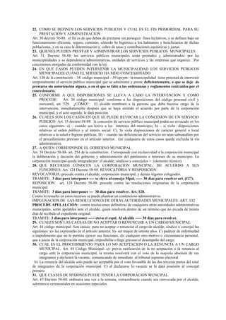 22. COMO SE DEFINEN LOS SERVICIOS PUBLICOS Y CUAL ES EL FIN PRIMORDIAL PARA SU
      PRESTACION Y ADMINISTRACION
Art. 30 decreto 58-88: el fin es de que deben de prestarse sin perseguir fines lucrativos, y se definen bajo un
funcionamiento eficiente, seguro, continúo, cómodo he higiénico a los habitantes y beneficiarios de dichas
poblaciones, y en su caso la determinación y cobro de tasas y contribuciones equitativas y justas.
23. QUIENES PUEDEN PRESTAR Y ADMINISTRAR LOS SERVICIOS PUBLICOS MUNICIPALES
Art. 31. Decreto 58-88: los servicios públicos municipales serán prestados y administrados: por las
municipalidades y su dependencia administrativas, unidades de servicios y las empresas que organice. Por
concesiones otorgadas de conformidad con la ley.
24. EN QUE CASOS PUEDEN INTERVENIR LA MUNICIPALIDAD LOS SERVICIOS PUBLICOS
      MUNICIPALES CUANO EL SERVICIO HA SIDO CONCESIONADO.
Art. 120 de la constitución – 34 código municipal—59 cpcym: la municipalidad tiene potestad de intervenir
temporalmente el servicio público municipal que se administre y preste deficientemente, o que se deje de
prestarse sin autorización alguna, o en el que se falte a las ordenanzas y reglamentos contraídas por el
concesionario.
25. CONFORME A QUE DISPOSICIONES SE LLEVA A CABO LA INTERVENCION Y COMO
      PROCEDE: Art. 34 código municipal: conforme a las disposiciones del código procesal civil y
      mercantil, art. 529. ¿CÓMO?           El alcalde nombrará a la persona que deba hacerse cargo de la
      intervención, inmediatamente después que se haya emitido el acuerdo por parte de la corporación
      municipal, y el acto seguido, le dará posición.
26. CUALES SON LOS CASOS EN QUE SE PUEDE REVOCAR LA CONCESION DE UN SERVICIO
      PUBLICO: Art. 35 decreto 58-88: la concesión de servicio público municipal podrá ser revocado en los
      casos siguientes: a) – cuando sea lesiva a los intereses del municipio, b) – si viola disposiciones
      relativas al orden público y al interés social. C). Si viola disposiciones de carácter general o local
      relativas a la salud e higiene públicas. D) – cuando las deficiencias del servicio no sean subsanables por
      el procedimiento previsto en el artículo anterior. (en cualquiera de estos casos queda excluida la vía
      administrativa.
27. A QUIEN CORRESPONDE EL GOBIERNO MUNICIPAL
Art. 39 Decreto 58-88- art. 254 de la constitución. Corresponde con exclusividad a la corporación municipal
la deliberación y decisión del gobierno y administración del patrimonio e intereses de su municipio. La
corporación municipal queda integrada por: el alcalde, síndicos y concejales = (elemento técnico).
28. QUE RECURSOS CONOCEN LA CORPORACION MUNCIPAL, DE ACUERDO A SUS
      FUNCIONES: Art. 124 Decreto 58-88: REVOCATORIA Y RESPOSICION:
REVOCATORIA: procede contra el alcalde, corporación municipal, y demás órganos colegiados.
TRAMITE: 3 días para interponer ---- se eleva al consejo Mpal. ----- 30 días para resolver art. (127).
REPOSICION: art. 128 Decreto 58-88: procede contra las resoluciones originarias de la corporación
municipal.
TRAMITE: 3 días para interponer --- 30 días para resolver. Art. 128.
Contra lo resuelto en estos recursos se puede plantear un contencioso administrativo.
IMPUGNACION DE LAS RESOLUCIONES DE OTRAS AUTORIDADES MUNICIPALES: ART. 132
PROCEDE APELALCION: contra resoluciones definitivas de cualquiera otras autoridades administrativas
municipales, serán apelables ante el alcalde, quien resolverá dentro de un término que no exceda de treinta
días de recibido el expediente original.
TRAMITE: 3 días para interponer ----- eleva el expd. Al alcalde ----- 30 días para resolver.
29. CUALES SON LAS CAUSAS DE NO ACEPTAR O RENUNCIAR A UN CARGO MUNICIPAL
Art. 44 código municipal: Son causas para no aceptar o renunciar al cargo de alcalde, síndico o concejal las
siguientes: a)- las expresadas en el artículo anterior, b)- ser mayor de setenta años. C) padecer de enfermedad
o impedimento que no le permita ejercer sus funciones, d)- cualquier otro motivo o circunstancia personal,
que a juicio de la corporación municipal, imposibilite o haga gravoso el desempeño del cargo.
30. CUAL ES EL PROCEDIMIENTO PARA LO NO ACEPTACION O LA RENUNCIA A UN CARGO
      MUNICIPAL. Art. 44 Código Municipal: a)- previa ratificación de la no aceptación o la renuncia al
      cargo ante la corporación municipal, la misma resolverá con el voto de la mayoría absoluta de sus
      integrantes y declarará la vacante, comunicando de inmediato al tribunal supremo electoral.
  b). La renuncia del alcalde solo puede ser aceptable por el voto favorable de las dos terceras partes del total
de integrantes de la corporación municipal. C) al declararse la vacante se le dará posesión al concejal
primero.
31. QUE CLASES DE SESIONES PUEDE TENER LA CORPORACION MUNCIPAL
Art. 47 Decreto 58-88: ordinaria una vez a la semana, extraordinaria cuando sea convocada por el alcalde,
solemnes o ceremoniales en ocasiones especiales.
 