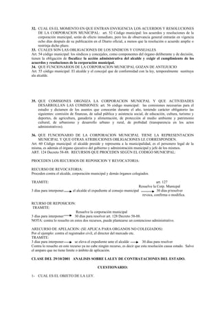 32. CUAL ES EL MOMENTO EN QUE ENTRAN ENVIGENCIA LOS ACUERDOS Y RESOLUCIONES
     DE LA CORPORACION MUNICIPAL: art. 52 Código municipal: los acuerdos y resoluciones de la
     corporación municipal, serán de efecto inmediato, pero los de observancia general entrarán en vigencia
     ocho días después de su publicación en el Diario oficial, a menos que la resolución o acuerdo amplíe o
     restrinja dicho plazo.
33. CUALES SON LAS OBLIGACIONES DE LOS SINDICOS Y CONSEJALES
Art. 54 código municipal: los síndicos y concejales, como componentes del órgano deliberante y de decisión,
tienen la obligación de fiscalizar la acción administrativa del alcalde y exigir el cumplimiento de los
acuerdos y resoluciones de la corporación municipal.
34. QUE FUNCIONARIOS DE LA CORPORACION MUNICIPAL GOZAN DE ANTEJUICIO
Art. 55 código municipal: El alcalde y el concejal que de conformidad con la ley, temporalmente sustituya
ala alcalde.




35. QUE COMISIONES ORGNIZA LA CORPORACION MUNICPAL Y QUE ACTIVIDADES
    DESARROLLAN LAS COMISIONES: art. 56 código municipal: las comisiones necesarias para el
    estudio y dictamen de los asuntos que conocerán durante el año, teniendo carácter obligatorio las
    siguientes: comisión de finanzas, de salud pública y asistencia social, de educación, cultura, turismo y
    deportes, de agricultura, ganadería y alimentación, de protección al medio ambiente y patrimonio
    cultural, de urbanismo y desarrollo urbano y rural, de probidad (transparencia en los actos
    administrativos).

36. QUE FUNCIONARIO DE LA CORPORACION MUNICIPAL TIENE LA REPRESENTACION
     MUNICIPAL Y QUE OTRAS ATRIBUCIONES OBLIGACIONES LE CORRESPONDEN.
Art. 60 Código municipal: el alcalde preside y representa a la municipalidad, es el personero legal de la
misma, es además el órgano ejecutivo del gobierno y administración municipal y jefe de los mismos.
ART. 124 Decreto 58-88. RECURSOS QUE PROCEDEN SEGÚN EL CODIGO MUNICIPAL:

PROCEDEN LOS RECURSOS DE REPOSICION Y REVOCATORIA:

RECURSO DE REVOCATORIA:
Proceden contra el alcalde, corporación municipal y demás órganos colegiados.

TRAMITE:                                                                            art. 127
                                                                         Resuelve la Corp. Municpal
3 días para interponer      el alcalde el expediente al consejo municipal            30 días p/resolver
                                                                           revoca, confirma o modifica.

RCURSO DE REPOSICION:
TRAMITE:
                             Resuelve la corporación municipal
3 días para interponer      30 días para resolver art. 128 Decreto 58-88.
NOTA: contra lo resuelto en estos dos recursos, puede plantearse un contencioso administrativo.

ARECURSO DE APELACION: (SE APLICA PARA ORGANOS NO COLEGIADOS)
Por el ejemplo: contra el registrador civil, el director del mercado etc.
TRAMITE:
3 días para interponer        se eleva el expediente ante el alcalde        30 días para resolver
Contra lo resuelto en este recurso ya no cabe ningún recurso, es decir que esta resolución causa estado. Salvo
el amparo que no tiene limite o ámbito de aplicación.

CLASE DEL 29/10/2001 ANALISIS SOBRE LALEY DE CONTRATACIONES DEL ESTADO.

                                            CUESTIONARIO:

1- CUAL ES EL OBJETO DE LA LEY.
 