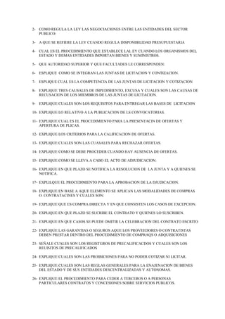 2- COMO REGULA LA LEY LAS NEGOCIACIONES ENTRE LAS ENTIDADES DEL SECTOR
   PUBLICO:

3- A QUE SE REFIERE LA LEY CUANDO REGULA DISPONIBILIDAD PRESUPUESTARIA

4- CUAL ES EL PROCEDIMIENTO QUE ESTABLECE LAL EY CUANDO LOS ORGANISMOS DEL
   ESTADO Y DEMAS ENTIDADES IMPORTAN BIENES Y SUMINISTROS.

5- QUE AUTORIDAD SUPERIOR Y QUE FACULTADES LE CORRESPONDEN:

6- ESPLIQUE COMO SE INTEGRAN LAS JUNTAS DE LICITACION Y CONTIZACION.

7- ESPLIQUE CUAL ES LA COMPETENCIA DE LAS JUNTAS DE LICITACION Y COTIZACION

8- EXPLIQUE TRES CAUSALES DE IMPEDIMIENTO, EXCUSA Y CUALES SON LAS CAUSAS DE
   RECUSACION DE LOS MIEMBROS DE LAS JUNTAS DE LICITACION.

9- EXPLIQUE CUALES SON LOS REQUISITOS PARA ENTREGAR LAS BASES DE LICITACION

10- EXPLIQUE LO RELATIVO A LA PUBLICACION DE LS CONVOCATORIAS.

11- EXPLIQUE CUAL ES EL PROCEDIMIENTO PARA LA PRESENTACIN DE OFERTAS Y
    APERTURA DE PLICAS.

12- EXPLIQUE LOS CRITERIOS PARA LA CALIFICACION DE OFERTAS.

13- EXPLIQUE CUALES SON LAS CUASALES PARA RECHAZAR OFERTAS.

14- EXPLIQUE COMO SE DEBE PROCEDER CUANDO HAY AUSENCIA DE OFERTAS.

15- EXPLIQUE COMO SE LLEVA A CABO EL ACTO DE ADJUDICACION:

16- EXPLIQUE EN QUE PLAZO SE NOTIFICA LA RESOLUCION DE LA JUNTA Y A QUIENES SE
    NOTIFICA.

17- EXPLILQUE EL PROCEDIMIENTO PARA LA APROBACION DE LA DJUDICACION.

18- EXPLIQUE EN BASE A AQUE ELEMENTO SE APLICAN LAS MODALIDADES DE COMPRAS
    O CONTRATACINES Y CUALES SON:

19- EXPLIQUE QUE ES COMPRA DIRECTA Y EN QUE CONSISTEN LOS CASOS DE EXCEPCION.

20- EXPLIQUE EN QUE PLAZO SE SUCRIBE EL CONTRATO Y QUIENES LO SUSCRIBEN.

21- EXPLIQUE EN QUE CASOS SE PUEDE OMITIR LA CELEBRACION DEL CONTRATO ESCRITO

22- EXPLIQUE LAS GARANTIAS O SEGUROS AQUE LOS PROVEEDORES O CONTRATISTAS
    DEBEN PRESTAR DENTRO DEL PROCEDIMIENTO DE COMPRAQS O ADQUISICIONES

23- SEÑALE CUALES SON LOS REGISTGROS DE PRECALIFICACDOS Y CUALES SON LOS
    REUISITOS DE PRECALIFICADOS

24- EXPLIQUE CUALES SON LAS PROIBICIONES PARA NO PODER COTIZAR NI LICITAR.

25- EXPLIQUE CUALES SON LAS REGLAS GENERALES PARA LA ENAJENACION DE BIENES
    DEL ESTADO Y DE SUS ENTIDADES DESCENTRALIZADAS Y AUTONOMAS.

26- EXPLIQUE EL PROCEDIMIENTO PARA CEDER A TERCEROS O A PERSONAS
    PARTICULARES CONTRATOS Y CONCESIONES SOBRE SERVICIOS PUBLICOS.
 
