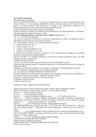 Art. 134 de la constitución:
Descentralización y autonomía.
QUE ES DESENTRALIZACION: es un proceso de organización que tiene por finalidad disminuir los
efectos de llevar a un solo organismo administrativo todas las funciones ejecutivas del Estado. (no todos
prestan un servicio público). Descentralización es cuando a una organización administrativa es
jerárquicamente inferior, se le confieren ciertos poderes de administración.
En la centralización se tienen diversos poderes, ¿que poderes?
Poderes de decisión, de mando, de competencia, de nombramiento. En la desconcentración, se da alguno o
algunos poderes de la administración pero no todos.
Art. 135 constitución. Deberes y derechos cívicos y políticos. (aprenderse 2)
Art. 137. – 28 y 248 de la constitución.
Art. 138 de la constitución: limitaciones a los derechos constitucionales, se refiere a las garantías sociales e
individuales. (Función decisoria del consejo de ministros).
Art. 139 constitución: (Decreto . ley constitucional del orden público).
• Estado de prevención (art. 8)
• Estado de alarma (art. 13)
• Estado de calamidad pública (art. 14)
• Estado de sitio y de guerra ( art. 16-23)
Es necesario que el decreto lo apruebe el congreso en 3 días. El decreto que lo establece en su duración
máxima es de 30 días para que pueda emplearse.
QUE ES ESTADO: es la sociedad organizada en un territorio de manera permanente sujeta a un poder
soberano cuyo fin es el bien común.
ELEMENTOS DEL ESTADO:
Territorio: porción del espacio en que el Estado ejercita su actividad jurídica y social.
Soberanía: poder supremo que goza el estado para organizarse en la forma política que mas le convenga, sin
intervención alguna.
 Población: es el conjunto de habitantes de un estado que conforman la sociedad dentro de un territorio.
Art. 140 constitución. (Artículo pétreo) es un artículo no reformable.
Art. 141 constitución. TEORIA DE FRENO Y CONTRA PESO:
Cuando un organismo del estado limita a otro organismo en sus funciones o en el ejercicio de sus poderes. Lo
que se busca es mantener un equilibrio. (legislativo, ejecutivo, judicial).
El ejecutivo: propone iniciativas de ley, veta o sanciona leyes.
El legislativo: aprueba las leyes.
El judicial: aplica las leyes.

TERCERA CLASE: DERECHO CONSTITUCIONAL:

Separar leyes, plazos: Color rojo- definiciones legales: naranja- aspectos importantes: amarillo
Artículo 102: derechos sociales mínimos: comparar art. 118 del código de trabajo.
Inciso a) ---- - artículo 6 código de trabajo.
Inciso b)______ artículo 88 código de trabajo.
Inciso c)______ artículo 89 2do párrafo código de trabajo _______ art. 70 ley del servicio civil.
Literal d) ______ obligación de pagar al trabajador en moneda de curso legal. Sin embargo el trabajador del
campo puede recibir hasta un 30% de su salario en productos alimenticios, esto no constituye ventajas
económicos._______ art. 90 código de trabajo 1er y 2do párrafo.
Literal e) ________ art. 96-98 del código de trabajo. Inembargabilidad del salario.
SALARIOS MINIMOS: Para trabajos no agrícolas = 27.67 diario más 250. De bonificación = 1002.40 al
mes. Para trabajos agrícolas = 25.08 diarios más 250 de bonificación = 1080.10 al mes. (ver decreto 37-
2001).
Literal f: _______art. 88 código de trabajo: fijación periódica del salario mínimo de conformidad con la ley.
QUE ES SALARIO MINIMO: constituye una retribución laboral, conque puede remunerarse determinado
trabajo, en el l lugar y tiempo fijado.
Literal g:_______ Art. 116 44 código de trabajo: jornadas de trabajo.
CUALES SON LAS JORNADAS DE TRABAJO:
Jornada ordinaria y jornada extraordinaria.
COMO PUEDE SER LA JORNADA ORDINARIA DE TRABAJO:
Diurna, mixta y continua.
 