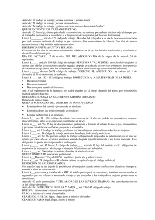 Artículo 119 código de trabajo: jornada continua = jornada única
Artículo 121 código de trabajo: jornada extraordinaria
Artículo 124 código de trabajo: ¿quiénes no están sujetos a horarios definidos?.
QUE SE ENTIENDE POR TRABAJO EFECTIVO:
Artículo 102 literal g , último párrafo de la constitución: se entiende por trabajo efectivo todo el tiempo que
el trabajador permanezca a las órdenes o a disposición del empleador. (definición doctrinaria).
Literal h_________ artículo 126 código de trabajo: Derecho del trabajador a un día de descanso remunerado
por cada semana ordinaria de trabajo o por cada seis días consecutivos de labores. Los días de asueto
reconocidos en la ley también serán remunerados.
DIFERENCIA ENTRE ASUETO Y FERIADO:
El asueto son los días de descanso remunerados señalados en la ley, los feriados son locales y se refieren al
día de fiesta del municipio.
DIA DEL NOTARIO: 2 de octubre, DIA DEL ABOGADO: Día de la virgen de la merced, 24 de
septiembre.
Literal i______ artículo 130 del código de trabajo: DERECHO A VACACIONES: derecho del trabajador a
quince días hábiles de vacaciones anuales pagadas después de cada año de servicios continuos. (este período
de vacaciones es genérico para los trabajadores, tanto para los del ramo agrícola como del industrial).
Literal j _____ decreto 76-78 código de trabajo: DERECHO AL AGUINALDO: se calcula del 1 de
diciembre al 30 de noviembre de cada año.
Literal k_____ art. 152 – 153 código de trabajo: PROTECCION A LA MATERNIDAD DE LA MUJER.
• Descanso prenatal
• Descanso postnatal
• Descanso para período de lactancia.
Art. 3 del reglamento de la lactancia: no podrá exceder de 12 meses después del parto, por prescripción
médica regula 6 días más.
QUE DERECHO GOZA LA MUJER EN ESTADO INTERESANTE:
Derecho de inamovilidad
QUIENES MÁS GOZAN DEL DERECHO DE INAMOVILIDAD:
• Los miembros del comité ejecutivo de un sindicato
•   Los trabajadores que estén formando un sindicato
•    Los que pertenezcan a un sindicato.
Literal l ___ art. 32—150 código de trabajo. Los menores de 14 años no podrán ser ocupados en ninguna
clase de trabajo, salvo las excepciones establecidas en la ley.
Literal m ___ art. 96-135 ley de discapacitados: protección y fomento al trabajo de los ciegos, minusválidos
y personas con deficiencias físicas, psíquicas o sensoriales.
Literal n____ art. 13 código de trabajo: preferencia a los trabajores guatemaltecos sobre los extranjeros.
Literal ñ ____ art. 18 código de trabajo: contratos de trabajo, individual y colectivos.
Literal o ____ art. 82, 2do párrafo código de trabajo: obligación del empleador de indemnizar con un mes de
salario por cada año de servicios continuos cuando despida injustificadamente o en forma indirecta. Esta
obligación no puede ser compensado ni embargado.
Literal p_____ art. 85 literal A código de trabajo____ artículo 93 ley del servicio civil: obligación de
empleador de indemnizar al cónyuge e hijos por fallecimiento del trabajador.
Literal q ____ art. 206 código de trabajo: derecho de sindicalización.
QUE ES SINDICATO: asociación profesional
Literal r ___Decreto 195 ley del IGSS: invalidez, jubilación y sobrevivencia.
Literal s ___art. 78 código literal B: salarios caídos. (se aplica lo que el código establece)
DEFINICION DE SALARIOS CAIDOS:
Son aquellos que se han dejado de percibir por el trabajador cuando existe conflicto con el patrono siempre y
cuando se dicte su reinstalación.
Literal t ___convenios y tratados de la OIT: el estado participará en convenios y tratados internacionales o
regionales que ser refieran a asuntos de trabajo y que concedan a los trabajadores mejores protecciones o
condiciones.
Artículo 103 de la constitución: TUTELARIDAD DE LAS LEYES DE TRABAJO: (4to considerando inciso
A del código de trabajo).
Artículo 104. DERECHO DE HUELGA Y PARO. __ art. 239-245 código de trabajo:
HUELGA: la iniciativa la toman los trabajadores.
PARO: la iniciativa la toma el empleador.
CLASES DE HUELGA: legal, ilegal, justa e injusta y de hecho.
CLASES DE PARO: legal, ilegal, injusto e injusto
 