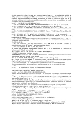 Art. 106. IRRENUNCIABILIDAD DE LOS DERECHOS LABORALES. __ 4to considerando Inciso B del
código de trabajo. == principio de indubio pro-operario. ( Actualmente el derecho de trabajo se le cataloga
como una rama del derecho privado, basado al hecho que se respeta la contratación, en el caso de las
sociedades anónimas, ya se consideran sociedades unipersonales, en virtud de que la sociedad una vez creada
conforma un ente jurídico independiente).
Art. 107 - 154: TRABAJADORES DEL ESTADO:
Art. 108: REGIMEN DE LOS TRABAJADORES DEL ESTADO: (Decreto 1786 ley del servicio civil)
Art. 109: TRABAJADORES POR PLANILLA. (art. 92 ley del servicio civil decreto 1786).
Art. 110: DERECHO DE INDEMNIZACION TRABAJADORES DEL ESTADO: (art. 7-61 ley del servicio
civil).
Art. 112: PROHIBICION DE DESEMPEÑAR MAS DE UN CARGO PUBLICO. (art. 7-66 ley del servicio
civil).
Art. 113: DERECHO A OPTAR A EMPLEOS O CARGOS PUBLICOS. (art. 3 ley del servicio civil).
Art. 114: REVISION A LA JUBILACION PARA TRABAJADORES DEL ESTADO: (art. 26 –59 ley de
clases pasivas del estado).
Art. 116: REGULACION DE LA HUELGA PARA LOS TRABAJADORES DEL ESTADO. (art. 4 Decreto
71-86 ley de servicios esenciales.).
NACIONALIDAD:
Art. 144 de la constitución__ art. 7 ley de nacionalidad: : NACIONALIDAD DE ORIGEN: (se aplica los
principios de: Ius Soli y Ius Sanguis = derecho de suelo y de sangre).
Art. 146: NACIONALIDAD POR NATURALIZACION:
Se adquiere por dos formas: naturalización concesiva, art. 32 ley de nacionalidad. Y naturalización
declarativa: art. 40 ley de nacionalidad.
DIFERENCIA : NATURALIZACION CONCESIVA Y DECLARATIVA.
CONCESIVA: aquella que solicita un extranjero
DECLARATIVA: aquella que se da por el hecho del matrimonio. (un extranjero contrae matrimonio con una
guatemalteca), solo es de seguir el tramite de rigor.
QUE ES NACIONALIDAD. ART. 1 ley de nacionalidad. (vínculo jurídico político).
QUE ES LA NATURALIZACION: Es el medio de carácter civil y político por el cual los extranjeros
adquieren los privilegios y derechos que pertenecen a los naturales de un país.
Art. 144 de la constitución: a los Centroamericanos se les reconoce doble nacionalidad o múltiple
Limitaciones que establece la constitución para aquellas personas que no son nacionales de origen:
Art. 185
Art. 147 __ art. 8 código civil : Quienes son ciudadanos en Guatemala:

TERCERA CLASE: 08/10/2001 : Derecho constitucional:
Art. 152__ art. 5 LOJ: EJERCICIO DEL PODER PUBLICO:
El poder proviene del pueblo. Su ejercicio está sujeto a las limitaciones señaladas por esta constitución y la
ley.
Art. 154. __ art. 3 ley del organismo ejecutivo: FUNCION PUBLICO: (sujeción a la ley). PRINCIPIO DE
LEGALIDAD ADMINISTRATIVA:
QUE ES RESERVA LEGAL: Significa que solo la ley se reserva ese derecho, es necesario crear una ley
para otorgarles derecho y atribuciones a los funcionarios públicos. Por ejemplo una atribución del Ministerio
de gobernación, es brindar la seguridad interna.
Según el principio de reserva legal, los funcionarios no pueden hacer mas que lo que la ley establece.
CARACTERISTICAS DE LA COMPETENCIA ADMINISTRATIVO:
Esta establecida en la ley, no es delegable, avocación administrativa ( el superior resuelve lo disigando al
inferior).
Artículo. 157 ORGNISMO LEJISLATIVO: (el artículo 157 lo regula).
CUANTOS DIPUTADOS HAY EN EL CONGRESO: 113 diputados.
Artículo 158: TIPOS DE SESIONES DEL CONGRESO:
Sesiones ordinarias, y extraordinarias.
OTRAS SESIONES QUE CELEBRA EL CONGRESO DE LA REPUBLICA:
Solemnes, secreta, públicas, permanentes.
FORMAS DE VOTACION EN EL CONGRESO DE LA REPUBLICA:
Mayoría calificada ó cualificada: se realiza con las 2/3 partes del total de diputados. Art. 165-172
Mayoría absoluta: se realiza con la mitad más uno del total de diputados. Art. 159 .constitución.
 