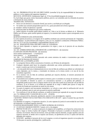 Art. 161. PRERROGATIVAS DE LOS DIPUTADOS: (consultar la ley de responsabilidad de funcionarios
públicos y la ley orgánica del organismo legislativo.
QUE ES EL ANTEJUICIO: (fundamento legal: art. 22 ley de probidad) pregunta de examen.
Es el privilegio que gozan ciertos funcionarios públicos, previo a ser sometidos ante los tribunales de justicia
a formación de causa criminal.
TRAMITE DEL ANTEJUICIO:
• Inicia con una denuncia o acusación formal, por escrito y auxiliado por un abogado.
• Se nombra una comisión pesquisidora (por la C.S.), quien procederá de la forma siguiente:
a)- mandará ratificar la denuncia o querella
b)- practicará todas las diligencias que estime conducente.
c)- pedirá informe al acusado quién deberá rendirlo en 3 días si no lo hiciere se deberá oír al Ministerio
Público por 48 horas, quién emitirá opinión al respecto y la comisión dará cuenta a quien corresponda con su
dictamen.
QUIENES CONOCEN LOS ANTEJUICIOS:
La corte suprema de justicia y el congreso de la república mediante una comisión permanente de 5 diputados,
estos informan a la junta directiva del congreso y esta a su vez, traslada lo conducente al Ministerio Público.
(leer art. 22-31 de la ley de probidad y responsabilidad, Decreto 8-97 )
Art. 162. REQUISITOS PARA SER DIPUTADO AL CONGRESO.
Para ser electo diputado se requiere ser guatemalteco de origen y estar en el ejercicio de sus derechos
ciudadanos.
Art. 165. ATRIBUCIONES DEL CONGRESO DE LA REPUBLICA: (de memoria)
CLASES DE JUICIOS POLITICOS: (de memoria)
Juicio político parlamentario: = el anrtejuicio
Juicio político: = la interpelación
Art. 166. LA INTERPELACION: (procede solo contra ministros de estado o viceministros que estén
compliendo las funciones del ministro).
TRAMITE DE LA INTERPELACION:
• Las preguntas básicas deben comunicarse al ministro, con 48 horas de anticipación.
• Cualquier diputado pude hacer las preguntas adicionales que estime pertinentes relacionadas con el
     asunto o asuntos que motiven la interpelación.
•     y de ésta podrá derivarse el planteamiento de un voto de falta de confianza que deberá ser solicitado por
     cuatro diputados, por lo menos, y tramitando sin demora, en la misma sesión o en una de las dos
     inmediatas siguienrtes.
• Si se emitiere voto de falta de confianza aprobada por mayoría absoluta, el ministro presentará de
     inmediato su renuncia.
• El presidente de la república podrá aceptar la renuncia, pero si considera en consejo de ministros, que el
     acto censurable al ministro se ajusta a la conveniencia nacional y a la política del gobierno, el
     interpelado podrá recurrir ante el congreso dentro de los ocho días a partir de la fecha del voto de falta de
     confianza. Si no lo hiciere, se le tendrá por separado de su cargo e inhábil para ejercer el cargo de
     ministro de Estado por un período no menor de seis meses.
• Si acude al congreso será nuevamente interpelado y se volverá a votar sobre la ratificación del voto de
     falta de confianza, para lo cual será necesaria la mayoría cualificada.
• Si se ratificara el voto de falta de confianza, se tendrá al ministro por separado de su cargo de inmediato.
Art. 174. FORMACION Y SANCION DE LA LEY: (PASOS)
Iniciativa, proyecto de ley, discusión, aprobación, sanción ó veto, promulgación, vigencia.
1-QUIENES TIENEN FACULTAD PARA UNA INICIATIVA DE LEY: (para el examen hay que decirlo
en este orden)
Los diputados al congreso, el organismo ejecutivo, la corte suprema de justicia la universidad de san Carlos
de Guatemala y el tribunal supremo electoral.
CUANTOS MAGISTRADOS TIENE LA CORTE SUPREMA DE JUSTICIA
13 CUANTAS CAMARAS EXISTEN: 3 penal, civil, y de amaparo
2. PROYECTO DE LEY: se remite el proyecto al congreso de la república, se le hacen las correcciones de
     rigor y luego se remite al pleno del congreso. Presentado el proyecto se pondrá en discusión en tres
     sesiones, tres lecturas. Para las tres lecturas, tiene que haber mayoría absoluta, excepto aquellos casos de
     urgencia nacional, en donde solo se requiere una lectura y la aprobación con las 2/3 partes del total de
     diputados del congreso.
3- SANCION : aprobado el proyecto de ley en el congreso, se envía al organismo ejecutivo en un plazo de
     10 días para su sanción, promulgación, y publicación.
 