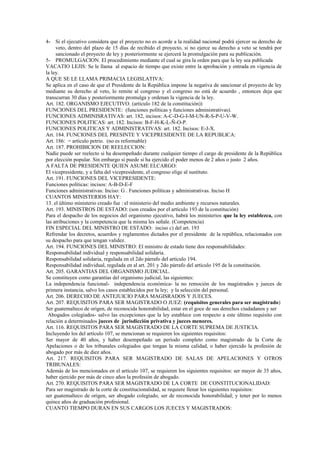 4- Si el ejecutivo considera que el proyecto no es acorde a la realidad nacional podrá ejercer su derecho de
     veto, dentro del plazo de 15 días de recibido el proyecto, si no ejerce su derecho a veto se tendrá por
     sancionado el proyecto de ley y posteriormente se ejercerá la promulgación para su publicación.
5- PROMULGACION. El procedimiento mediante el cual se gira la orden para que la ley sea publicada
VACATIO LEJIS: Se le llama al espacio de tiempo que existe entre la aprobación y entrada en vigencia de
la ley.
A QUE SE LE LLAMA PRIMACIA LEGISLATIVA:
Se aplica en el caso de que el Presidente de la República impone la negativa de sancionar el proyecto de ley
mediante su derecho al veto, lo remite al congreso y el congreso no está de acuerdo , entonces deja que
transcurran 30 días y posteriormente promulga y ordenan la vigencia de la ley.
Art. 182. ORGANISMO EJECUTIVO. (artículo 182 de la constitución))
FUNCIONES DEL PRESIDENTE: (funciones políticas y funciones administrativas).
FUNCIONES ADMINISRATIVAS: art. 182, incisos: A-C-D-G-I-M-UN-R-S-P-U-V-W.
FUNCIONES POLITICAS: art. 182. Incisos: B-F-H-K-L-Ñ-O-P.
FUNCIONES POLITICAS Y ADMINISTRATIVAS: art. 182. Incisos: E-J-X.
Art. 184. FUNCIONES DEL PRESINTE Y VICEPRESIDENTE DE LA REPUBLICA:
Art. 186: = artículo petrio. (no es reformable)
Art. 187. PROHIBICION DE REELECCION:
Nadie puede ser reelecto si ha desempeñado durante cualquier tiempo el cargo de presidente de la República
por elección popular. Sin embargo si puede si ha ejercido el poder menos de 2 años o justo 2 años.
A FALTA DE PRESIDENTE QUIEN ASUME ELCARGO:
El vicepresidente, y a falta del vicepresidente, el congreso elige al sustituto.
Art. 191. FUNCIONES DEL VICEPRESIDENTE:
Funciones políticas: incisos: A-B-D-E-F
Funciones administrativas: Inciso: G . Funciones políticas y administrativas. Inciso H
CUANTOS MINISTERIOS HAY:
13. el último ministerio creado fue : el ministerio del medio ambiente y recursos naturales.
Art. 193. MINISTROS DE ESTADO: (son creados por el artículo 193 de la constitución)
Para el despacho de los negocios del organismo ejecutivo, habrá los ministerios que la ley establezca, con
las atribuciones y la competencia que la misma les señale. (Competencia)
FIN ESPECIAL DEL MINISTRO DE ESTADO: inciso c) del art. 193
Refrendar los decretos, acuerdos y reglamentos dictados por el presidente de la república, relacionados con
su despacho para que tengan validez.
Art. 194. FUNCIONES DEL MINISTRO: El ministro de estado tiene dos responsabilidades:
Responsabilidad individual y responsabilidad solidaria.
Responsabilidad solidaria, regulada en el 2do párrafo del artículo 194.
Responsabilidad individual, regulada en al art. 201 y 2do párrafo del artículo 195 de la constitución.
Art. 205. GARANTIAS DEL ORGANISMO JUDICIAL.
Se constituyen como garantías del organismo judicial, las siguientes:
La independencia funcional- independencia económica- la no remoción de los magistrados y jueces de
primera instancia, salvo los casos establecidos por la ley; y la selección del personal.
Art. 206. DERECHO DE ANTEJUICIO PARA MAGISRADOS Y JUECES.
Art. 207. REQUISITOS PARA SER MAGISTRADO O JUEZ: (requisitos generales para ser magistrado)
Ser guatemalteco de origen, de reconocida honorabilidad, estar en el goce de sus derechos ciudadanos y ser
 Abogados colegiados- salvo las excepciones que la ley establece con respecto a este último requisito con
relación a determinados jueces de jurisdicción privativa y jueces menores.
Art. 116. REQUISITOS PARA SER MAGISTRADO DE LA CORTE SUPREMA DE JUSTICIA.
Incluyendo los del artículo 107, se mencionan se requieren los siguientes requisitos:
Ser mayor de 40 años, y haber desempeñado un período completo como magistrado de la Corte de
Apelaciones o de los tribunales colegiados que tengan la misma calidad, o haber ejercido la profesión de
abogado por más de diez años.
Art. 217. REQUISITOS PARA SER MAGISTRADO DE SALAS DE APELACIONES Y OTROS
TRIBUNALES:
Además de los mencionados en el artículo 107, se requieren los siguientes requisitos: ser mayor de 35 años,
haber ejercido por más de cinco años la profesión de abogado.
Art. 270. REQUISITOS PARA SER MAGISTRADO DE LA CORTE DE CONSTITUCIONALIDAD:
Para ser magistrado de la corte de constitucionalidad, se requiere llenar los siguientes requisitos:
ser guatemalteco de origen, ser abogado colegiado, ser de reconocida honorabilidad; y tener por lo menos
quince años de graduación profesional.
CUANTO TIEMPO DURAN EN SUS CARGOS LOS JUECES Y MAGISTRADOS:
 