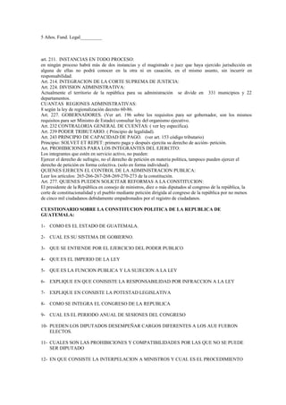 5 Años. Fund. Legal_________



art. 211. INSTANCIAS EN TODO PROCESO:
en ningún proceso habrá más de dos instancias y el magistrado o juez que haya ejercido jurisdicción en
alguna de ellas no podrá conocer en la otra ni en casación, en el mismo asunto, sin incurrir en
responsabilidad.
Art. 214. INTEGRACION DE LA CORTE SUPREMA DE JUSTICIA:
Art. 224. DIVISION ADMINISTRATIVA:
Actualmente el territorio de la república para su administración se divide en 331 municipios y 22
departamentos.
CUANTAS REGIONES ADMINISTRATIVAS:
8 según la ley de regionalización decreto 60-86.
Art. 227. GOBERNADORES. (Ver art. 196 sobre los requisitos para ser gobernador, son los mismos
requisitos para ser Ministro de Estado) consultar ley del organismo ejecutivo.
Art. 232 CONTRALORIA GENERAL DE CUENTAS: ( ver ley específica).
Art. 239 PODER TRIBUTARIO: ( Principio de legalidad).
Art. 243 PRINCIPIO DE CAPACIDAD DE PAGO. (ver art. 153 código tributario)
Principio: SOLVET ET REPET: primero paga y después ejercita su derecho de acción- petición.
Art. PROHIBICIONES PARA LOS INTEGRANTES DEL EJERCITO:
Los integrantes que estén en servicio activo, no pueden:
Ejercer el derecho de sufragio, no el derecho de petición en materia política, tampoco pueden ejercer el
derecho de petición en forma colectiva. (solo en forma individual).
QUIENES EJERCEN EL CONTROL DE LA ADMINISTRACION PUBLICA:
Leer los artículos: 265-266-267-268-269-270-273 de la constitución.
Art. 277. QUIENES PUEDEN SOLICITAR REFORMAS A LA CONSTITUCION:
El presidente de la República en consejo de ministros, diez o más diputados al congreso de la república, la
corte de constitucionalidad y el pueblo mediante petición dirigida al congreso de la república por no menos
de cinco mil ciudadanos debidamente empadronados por el registro de ciudadanos.

CUESTIONARIO SOBRE LA CONSTITUCION POLITICA DE LA REPUBLICA DE
GUATEMALA:

1- COMO ES EL ESTADO DE GUATEMALA.

2- CUAL ES SU SISTEMA DE GOBIERNO.

3- QUE SE ENTIENDE POR EL EJERCICIO DEL PODER PUBLICO

4- QUE ES EL IMPERIO DE LA LEY

5- QUE ES LA FUNCION PUBLICA Y LA SUJECION A LA LEY

6- EXPLIQUE EN QUE CONISISTE LA RESPONSABILIDAD POR INFRACCION A LA LEY

7- EXPLIQUE EN CONSISTE LA POTESTAD LEGISLATIVA

8- COMO SE INTEGRA EL CONGRESO DE LA REPUBLICA

9- CUAL ES EL PERIODO ANUAL DE SESIONES DEL CONGRESO

10- PUEDEN LOS DIPUTADOS DESEMPEÑAR CARGOS DIFERENTES A LOS AUE FUERON
    ELECTOS.

11- CUALES SON LAS PROHIBICIONES Y COMPATIBILIDADES POR LAS QUE NO SE PUEDE
    SER DIPUTADO

12- EN QUE CONSISTE LA INTERPELACION A MINISTROS Y CUAL ES EL PROCEDIMIENTO
 