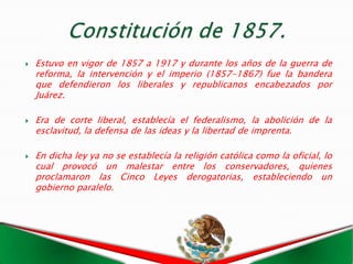   Estuvo en vigor de 1857 a 1917 y durante los años de la guerra de
    reforma, la intervención y el imperio (1857-1867) fue la bandera
    que defendieron los liberales y republicanos encabezados por
    Juárez.

   Era de corte liberal, establecía el federalismo, la abolición de la
    esclavitud, la defensa de las ideas y la libertad de imprenta.

   En dicha ley ya no se establecía la religión católica como la oficial, lo
    cual provocó un malestar entre los conservadores, quienes
    proclamaron las Cinco Leyes derogatorias, estableciendo un
    gobierno paralelo.
 