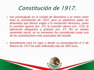    Fue promulgada en la ciudad de Querétaro y se tomó como
    base la constitución de 1857, pero se añadieron todas las
    demandas que dieron origen a la revolución mexicana, como
    la cuestión agraria (art. 27), la cuestión obrera (art. 123); la
    educación obligatoria y gratuita (art. 3º). Por su amplio
    contenido social, en su momento fue considerada como una
    de las constituciones más avanzadas del mundo.

   Actualmente está en vigor y desde su promulgación el 5 de
    febrero de 1917 ha sido reformada más de 400 veces.
 