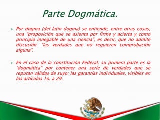   Por dogma (del latín dogma) se entiende, entre otras cosas,
    una “proposición que se asienta por firme y acierta y como
    principio innegable de una ciencia”, es decir, que no admite
    discusión. “las verdades que no requieren comprobación
    alguna”.

   En el caso de la constitución Federal, su primera parte es la
    “dogmática” por contener una serie de verdades que se
    reputan válidas de suyo: las garantías individuales, visibles en
    los artículos 1o. a 29.
 
