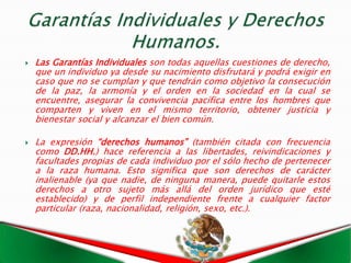    Las Garantías Individuales son todas aquellas cuestiones de derecho,
    que un individuo ya desde su nacimiento disfrutará y podrá exigir en
    caso que no se cumplan y que tendrán como objetivo la consecución
    de la paz, la armonía y el orden en la sociedad en la cual se
    encuentre, asegurar la convivencia pacífica entre los hombres que
    comparten y viven en el mismo territorio, obtener justicia y
    bienestar social y alcanzar el bien común.

   La expresión “derechos humanos” (también citada con frecuencia
    como DD.HH.) hace referencia a las libertades, reivindicaciones y
    facultades propias de cada individuo por el sólo hecho de pertenecer
    a la raza humana. Esto significa que son derechos de carácter
    inalienable (ya que nadie, de ninguna manera, puede quitarle estos
    derechos a otro sujeto más allá del orden jurídico que esté
    establecido) y de perfil independiente frente a cualquier factor
    particular (raza, nacionalidad, religión, sexo, etc.).
 
