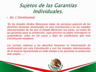    Art. 1° Constitucional.

“En los Estados Unidos Mexicanos todas las personas gozarán de los
derechos humanos reconocidos en esta Constitución y en los tratados
internacionales de los que el Estado Mexicano sea parte, así como de
las garantías para su protección, cuyo ejercicio no podrá restringirse ni
suspenderse, salvo en los casos y bajo las condiciones que esta
Constitución establece.

Las normas relativas a los derechos humanos se interpretarán de
conformidad con esta Constitución y con los tratados internacionales
de la materia favoreciendo en todo tiempo a las personas la protección
más amplia. ...”
 