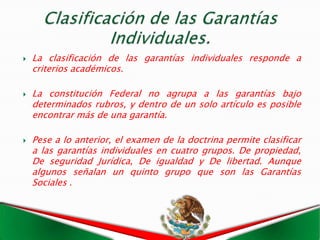    La clasificación de las garantías individuales responde a
    criterios académicos.

   La constitución Federal no agrupa a las garantías bajo
    determinados rubros, y dentro de un solo artículo es posible
    encontrar más de una garantía.

   Pese a lo anterior, el examen de la doctrina permite clasificar
    a las garantías individuales en cuatro grupos. De propiedad,
    De seguridad Jurídica, De igualdad y De libertad. Aunque
    algunos señalan un quinto grupo que son las Garantías
    Sociales .
 