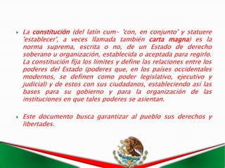    La constitución (del latín cum- 'con, en conjunto' y statuere
    'establecer', a veces llamada también carta magna) es la
    norma suprema, escrita o no, de un Estado de derecho
    soberano u organización, establecida o aceptada para regirlo.
    La constitución fija los límites y define las relaciones entre los
    poderes del Estado (poderes que, en los países occidentales
    modernos, se definen como poder legislativo, ejecutivo y
    judicial) y de estos con sus ciudadanos, estableciendo así las
    bases para su gobierno y para la organización de las
    instituciones en que tales poderes se asientan.

   Este documento busca garantizar al pueblo sus derechos y
    libertades.
 