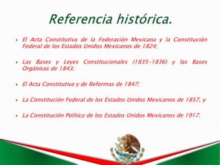    El Acta Constitutiva de la Federación Mexicana y la Constitución
    Federal de los Estados Unidos Mexicanos de 1824;

   Las Bases y Leyes Constitucionales (1835-1836) y las Bases
    Orgánicas de 1843;

   El Acta Constitutiva y de Reformas de 1847;

   La Constitución Federal de los Estados Unidos Mexicanos de 1857, y

   La Constitución Política de los Estados Unidos Mexicanos de 1917.
 