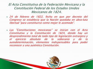    24 de febrero de 1822, fecha en que por decreto del
    Congreso se establecía que la Nación quedaba en abso-luta
    libertad "para constituirse como mejor le acomode".

   Las "Constituciones mexicanas" se inician con el Acta
    Constitutiva y la Constitución de 1824, donde hay un
    desprendimiento total de todo tipo de legislación extranjera y
    el ejercicio absoluto de la soberanía y de la
    autodeterminación, elementos indispensables para poder
    reconocer a una auténtica Constitución.
 
