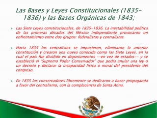    Las Siete Leyes constitucionales, de 1835-1836. La inestabilidad política
    de las primeras décadas del México independiente provocaron un
    enfrentamiento entre dos grupos: federalistas y centralistas.

   Hacia 1835 los centralistas se impusieron, eliminaron la anterior
    constitución y crearon una nueva conocida como las Siete Leyes, en la
    cual el país fue dividido en departamentos --en vez de estados-- y se
    estableció el “Supremo Poder Conservador” que podía anular una ley o
    un decreto y declarar la incapacidad física o moral del presidente del
    congreso.

   En 1835 los conservadores libremente se dedicaron a hacer propaganda
    a favor del centralismo, con la complacencia de Santa Anna.
 