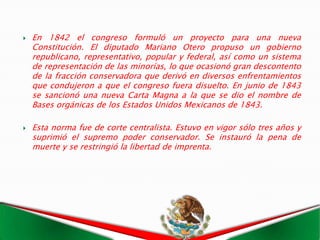    En 1842 el congreso formuló un proyecto para una nueva
    Constitución. El diputado Mariano Otero propuso un gobierno
    republicano, representativo, popular y federal, así como un sistema
    de representación de las minorías, lo que ocasionó gran descontento
    de la fracción conservadora que derivó en diversos enfrentamientos
    que condujeron a que el congreso fuera disuelto. En junio de 1843
    se sancionó una nueva Carta Magna a la que se dio el nombre de
    Bases orgánicas de los Estados Unidos Mexicanos de 1843.

   Esta norma fue de corte centralista. Estuvo en vigor sólo tres años y
    suprimió el supremo poder conservador. Se instauró la pena de
    muerte y se restringió la libertad de imprenta.
 