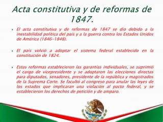    El acta constitutiva y de reformas de 1847 se dio debido a la
    inestabilidad política del país y a la guerra contra los Estados Unidos
    de América (1846-1848).

   El país volvió a adoptar el sistema federal establecido en la
    constitución de 1824.

   Estas reformas establecieron las garantías individuales, se suprimió
    el cargo de vicepresidente y se adoptaron las elecciones directas
    para diputados, senadores, presidente de la república y magistrados
    de la Suprema Corte. Se facultó al congreso para anular las leyes de
    los estados que implicaran una violación al pacto federal, y se
    establecieron los derechos de petición y de amparo.
 