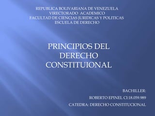 REPUBLICA BOLIVARIANA DE VENEZUELA 
VIRECTORADO ACADEMICO 
FACULTAD DE CIENCIAS JURIDICAS Y POLITICAS 
ESCUELA DE DERECHO 
PRINCIPIOS DEL 
DERECHO 
CONSTITUIONAL 
BACHILLER: 
ROBERTO EPINEL CI:18.059.989 
CATEDRA: DERECHO CONSTITUCIONAL 
 