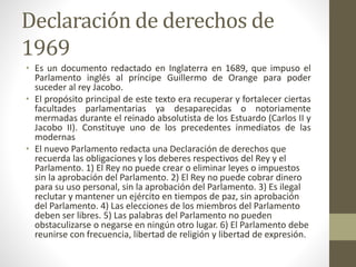 Declaración de derechos de 
1969 
• Es un documento redactado en Inglaterra en 1689, que impuso el 
Parlamento inglés al p...