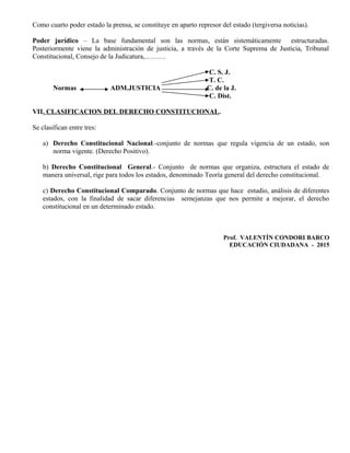 Como cuarto poder estado la prensa, se constituye en aparto represor del estado (tergiversa noticias).
Poder jurídico – La base fundamental son las normas, están sistemáticamente estructuradas.
Posteriormente viene la administración de justicia, a través de la Corte Suprema de Justicia, Tribunal
Constitucional, Consejo de la Judicatura,………
C. S. J.
T. C.
Normas ADM.JUSTICIA C. de la J.
C. Dist.
VII. CLASIFICACION DEL DERECHO CONSTITUCIONAL.
Se clasifican entre tres:
a) Derecho Constitucional Nacional.-conjunto de normas que regula vigencia de un estado, son
norma vigente. (Derecho Positivo).
b) Derecho Constitucional General.- Conjunto de normas que organiza, estructura el estado de
manera universal, rige para todos los estados, denominado Teoría general del derecho constitucional.
c) Derecho Constitucional Comparado. Conjunto de normas que hace estudio, análisis de diferentes
estados, con la finalidad de sacar diferencias semejanzas que nos permite a mejorar, el derecho
constitucional en un determinado estado.
Prof. VALENTÍN CONDORI BARCO
EDUCACIÓN CIUDADANA - 2015
 