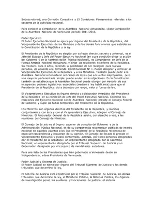 Subsecretario); una Comisión Consultiva y 15 Comisiones Permanentes referidas a los
sectores de la actividad nacional.
Para conocer la composición de la Asamblea Nacional actualizada, véase Composición
de la Asamblea Nacional de Venezuela período 2011-2016.
Poder Ejecutivo:
El Poder Ejecutivo Nacional se ejerce por órgano del Presidente de la República, del
Vicepresidente Ejecutivo, de los Ministros y de los demás funcionarios que establecen
la Constitución de la República y la ley.
El Presidente de la República es elegido por sufragio directo, secreto y universal, es el
Jefe del Estado y Jefe del Poder Ejecutivo Nacional (en cuya condición dirige la acción
del Gobierno y de la Administración Pública Nacional), es Comandante en Jefe de la
Fuerza Armada Nacional Bolivariana y dirige las relaciones exteriores de la República.
Su mandato dura 6 años, teniendo la posibilidad de ser reelegido para nuevos
períodos, de acuerdo a la Enmienda Constitucional Nº 1. Puede designar y remover al
Vicepresidente Ejecutivo de la República y a los Ministros. También puede pedir a la
Asamblea Nacional reconsiderar secciones de leyes que encuentre inapropiadas, pero
una mayoría parlamentaria simple puede anular estas objeciones. En la Constitución
también se establece que la Asamblea Nacional puede otorgar por mayoría de sus
integrantes poderes legislativos especiales (mediante ley habilitante) para que el
Presidente de la República dicte decretos con rango, valor y fuerza de ley.
El Vicepresidente Ejecutivo es órgano directo y colaborador inmediato del Presidente
de la República en su condición de Jefe del Poder Ejecutivo Nacional. Coordina las
relaciones del Ejecutivo Nacional con la Asamblea Nacional; preside el Consejo Federal
de Gobierno y suple las faltas temporales del Presidente de la República.
Los Ministros son órganos directos del Presidente de la República, y reunidos
conjuntamente con éste y con el Vicepresidente Ejecutivo, integran el Consejo de
Ministros. El Procurador General de la República asiste, con derecho a voz, a las
reuniones del Consejo de Ministros.
El Consejo de Estado es el órgano superior de consulta del Gobierno y de la
Administración Pública Nacional, es de su competencia recomendar políticas de interés
nacional en aquellos asuntos a los que el Presidente de la República reconozca de
especial trascendencia y requieran de su opinión. El Consejo de Estado lo preside el
Vicepresidente Ejecutivo y estará conformado, además, por cinco personas designadas
por el Presidente de la República; un representante designado por la Asamblea
Nacional; un representante designado por el Tribunal Supremo de Justicia y un
Gobernador designado por el conjunto de mandatarios estadales.
Para una lista de los Presidentes que han gobernado a Venezuela desde su
Independencia, véase Presidente de Venezuela.
Poder Judicial y Sistema de Justicia:
El Poder Judicial se ejerce por órgano del Tribunal Supremo de Justicia y los demás
tribunales que determine la ley.
El Sistema de Justicia está constituido por el Tribunal Supremo de Justicia, los demás
tribunales que determine la ley, el Ministerio Público, la Defensa Pública, los órganos
de investigación penal, los auxiliares y funcionarios de justicia, el sistema
 