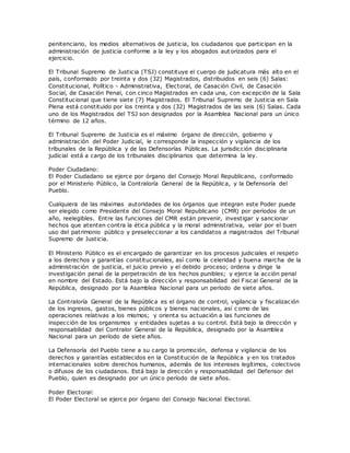 penitenciario, los medios alternativos de justicia, los ciudadanos que participan en la
administración de justicia conforme a la ley y los abogados aut orizados para el
ejercicio.
El Tribunal Supremo de Justicia (TSJ) constituye el cuerpo de judicatura más alto en el
país, conformado por treinta y dos (32) Magistrados, distribuidos en seis (6) Salas:
Constitucional, Político - Administrativa, Electoral, de Casación Civil, de Casación
Social, de Casación Penal, con cinco Magistrados en cada una, con excepción de la Sala
Constitucional que tiene siete (7) Magistrados. El Tribunal Supremo de Justicia en Sala
Plena está constituido por los treinta y dos (32) Magistrados de las seis (6) Salas. Cada
uno de los Magistrados del TSJ son designados por la Asamblea Nacional para un único
término de 12 años.
El Tribunal Supremo de Justicia es el máximo órgano de dirección, gobierno y
administración del Poder Judicial, le corresponde la inspección y vigilancia de los
tribunales de la República y de las Defensorías Públicas. La jurisdicción disciplinaria
judicial está a cargo de los tribunales disciplinarios que determina la ley.
Poder Ciudadano:
El Poder Ciudadano se ejerce por órgano del Consejo Moral Republicano, conformado
por el Ministerio Público, la Contraloría General de la República, y la Defensoría del
Pueblo.
Cualquiera de las máximas autoridades de los órganos que integran este Poder puede
ser elegido como Presidente del Consejo Moral Republicano (CMR) por periodos de un
año, reelegibles. Entre las funciones del CMR están prevenir, investigar y sancionar
hechos que atenten contra la ética pública y la moral administrativa, velar por el buen
uso del patrimonio público y preseleccionar a los candidatos a magistrados del Tribunal
Supremo de Justicia.
El Ministerio Público es el encargado de garantizar en los procesos judiciales el respeto
a los derechos y garantías constitucionales, así como la celeridad y buena marcha de la
administración de justicia, el juicio previo y el debido proceso; ordena y dirige la
investigación penal de la perpetración de los hechos punibles; y ejerce la acción penal
en nombre del Estado. Está bajo la dirección y responsabilidad del Fiscal General de la
República, designado por la Asamblea Nacional para un período de siete años.
La Contraloría General de la República es el órgano de control, vigilancia y fiscalización
de los ingresos, gastos, bienes públicos y bienes nacionales, así c omo de las
operaciones relativas a los mismos; y orienta su actuación a las funciones de
inspección de los organismos y entidades sujetas a su control. Está bajo la dirección y
responsabilidad del Contralor General de la República, designado por la Asamblea
Nacional para un período de siete años.
La Defensoría del Pueblo tiene a su cargo la promoción, defensa y vigilancia de los
derechos y garantías establecidos en la Constitución de la República y en los tratados
internacionales sobre derechos humanos, además de los intereses legítimos, colectivos
o difusos de los ciudadanos. Está bajo la dirección y responsabilidad del Defensor del
Pueblo, quien es designado por un único período de siete años.
Poder Electoral:
El Poder Electoral se ejerce por órgano del Consejo Nacional Electoral.
 
