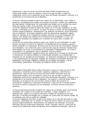 planificación; cada una de las funciones del Poder Público Estadal tiene sus
atribuciones propias, pero los órganos y entes a los que incumbe su ejercicio
colaborarán entre sí en la realización de los fines del Estado venezolano, conforme a lo
establecido en la Constitución de la República.
La función ejecutiva estadal se ejerce por órgano de un Gobernador, quien dirige el
gobierno y la administración pública en el espac io territorial y ámbito de competencia
de cada Estado. El Gobernador de cada Estado será elegido por un período de cuatro
años por mayoría simple de las personas que voten y puede ser reelegido.
La función legislativa estadal se ejerce por órgano de un Consejo Legislativo en cada
Estado, conformado por un número no mayor de quince ni menor de siete legisladores,
quienes proporcionalmente representarán a la población del Estado y de los Municipios
que lo conforman. El Consejo Legislativo tiene las atribuciones siguientes: legislar
sobre las materias de la competencia estadal; sancionar la Ley de Presupuesto del
Estado; y las demás que establezcan la Constitución de la República y la ley. Los
legisladores estadales son elegidos por un período de cuatro años, y pueden ser
reelegidos.
La función de control fiscal estadal se ejerce por órgano de una Contraloría en cada
Estado, que ejerce el control, la vigilancia y la fiscalización de los ingresos, gastos y
bienes estadales, sin menoscabo del alcance de las funciones de la Contraloría General
de la República. Las condiciones para el ejercicio del cargo de Contralor Estadal están
determinadas por la ley, la cual garantiza su idoneidad e independencia, así como la
neutralidad en su designación, que es mediante concurso público.
La función de planificación estadal se ejerce por órgano de un Consejo de Planificación
y Coordinación de Políticas Públicas en cada Estado, presidido por el Gobernador e
integrado por los Alcaldes de los Municipios, los directores estadales de los ministerios;
y una representación de diputados elegidos por el Estado a la Asamblea Nacional, de
legisladores del Consejo Legislativo Estadal, de concejales municipales y de las
comunidades organizadas, incluyendo las indígenas donde las hubiere.
Poder Público MunicipalEl Poder Público Municipal se ejerce en cada uno de los 335
municipios a través de cuatro funciones: ejecutiva, legislativa, control fiscal y
planificación; cada una de las funciones del Poder Público Municipal tiene sus
atribuciones propias, pero los órganos y entes a los que incumbe su ejercicio
colaborarán entre sí en la realización de los fines del Estado venezolano, conforme a lo
establecido en la Constitución de la República. Los órganos y entes del Poder Público
Municipal, en el ejercicio de sus funciones, tienen el deber de incorporar la
participación ciudadana en el proceso de definición y ejecución de la gestión pública,
así como el control y evaluación de sus resultados, en forma efectiva, suficiente y
oportuna.
La función ejecutiva municipal se ejerce por órgano de un Alcalde, quien es la primera
autoridad civil y política en la jurisdicción municipal, y dirige el gobierno y la
administración pública en el espacio territorial y ámbito de competencia de cada
Municipio. El Alcalde será elegido por un período de cuatro años por mayoría simple de
las personas que voten y puede ser reelegido.
La función legislativa municipal se ejerce por órgano de un Concejo Municipal en cada
municipio, conformado por un número no mayor de trece ni menor de cinco concejales,
quienes proporcionalmente representarán a la población del Municipio. El Concejo
Municipal tiene las atribuciones siguientes: iniciar, consultar, discutir y sancionar los
proyectos de ordenanzas sobre las materias de la competencia municipal; ejercer la
 