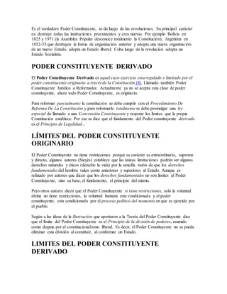 Es el verdadero Poder Constituyente, se da luego de las revoluciones. Su principal carácter
es: destruye todas las instituciones preexistentes y crea nuevas. Por ejemplo Bolivia en
1825 y 1971 (la Asamblea Popular desconoce totalmente la Constitución); Argentina en
1852-53 que destruyen la forma de organización anterior y adopta una nueva organización
de un nuevo Estado, adopta un Estado liberal; Cuba luego de la revolución adopta un
Estado Socialista.
PODER CONSTITUYENTE DERIVADO
El Poder Constituyente Derivado es aquel cuyo ejercicio esta regulado y limitado por el
poder constituyente originario a través de la Constitución [8]. Llamado también Poder
Constituyente Jurídico o Reformador. Actualmente ya no se acepta esta clase de poder
constituyente, ahora todo Poder Constituyente, es originario.
Para reformar parcialmente la constitución se debe cumplir con el Procedimiento De
Reforma De La Constitución y para reformarla totalmente se debe promulgar una ley
especial de llamado a una Convención Constituyente y respetar los límites que la propia
Constitución establece. Por eso se dice que el fundamento del Poder constituyente derivado
es el Principio de Legalidad...
LÍMITES`DEL PODER CONSTITUYENTE
ORIGINARIO
El Poder Constituyente no tiene restricciones porque su carácter es extraordinario, supremo
y directo, algunos autores (Sieyès) establece que las únicas limitaciones podrán ser algunos
derechos naturales y éticos (derecho la vida) por la sencilla razón de que los derechos
fundamentales del hombre valen como anteriores y superiores al Estado. Aunque es
refutado por autores que dicen que los derechos fundamentales no son limites al Poder
Constituyente, sino su base, el fundamento, el principio del mismo.
Pero otros autores dicen que el Poder Constituyente si tiene restricciones, solo la voluntad
divina no tiene restricciones, la voluntad humana esta condicionada y el poder
constituyente, esta condicionada por el proceso político del momento en que es ejercido por
el pueblo.
Según a las ideas de la Ilustración que aportaron a la Teoría del Poder Constituyente dice
que el límite del Poder Constituyente es el Principio de la división de poderes, asumido
como dogma por el constitucionalismo liberal. Es decir, el Poder Constituyente no se puede
eliminar esta división al constituir, al conformar un Estado.
LIMITES DEL PODER CONSTITUYENTE
DERIVADO
 