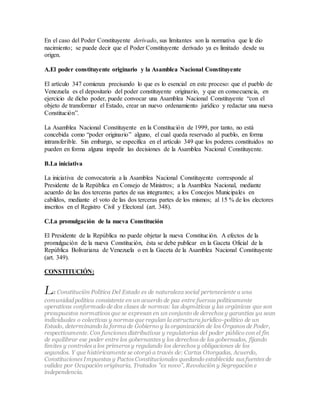 En el caso del Poder Constituyente derivado, sus limitantes son la normativa que le dio
nacimiento; se puede decir que el Poder Constituyente derivado ya es limitado desde su
origen.
A.El poder constituyente originario y la Asamblea Nacional Constituyente
El artículo 347 comienza precisando lo que es lo esencial en este proceso: que el pueblo de
Venezuela es el depositario del poder constituyente originario, y que en consecuencia, en
ejercicio de dicho poder, puede convocar una Asamblea Nacional Constituyente “con el
objeto de transformar el Estado, crear un nuevo ordenamiento jurídico y redactar una nueva
Constitución”.
La Asamblea Nacional Constituyente en la Constitución de 1999, por tanto, no está
concebida como “poder originario” alguno, el cual queda reservado al pueblo, en forma
intransferible. Sin embargo, se especifica en el artículo 349 que los poderes constituidos no
pueden en forma alguna impedir las decisiones de la Asamblea Nacional Constituyente.
B.La iniciativa
La iniciativa de convocatoria a la Asamblea Nacional Constituyente corresponde al
Presidente de la República en Consejo de Ministros; a la Asamblea Nacional, mediante
acuerdo de las dos terceras partes de sus integrantes; a los Concejos Municipales en
cabildos, mediante el voto de las dos terceras partes de los mismos; al 15 % de los electores
inscritos en el Registro Civil y Electoral (art. 348).
C.La promulgación de la nueva Constitución
El Presidente de la República no puede objetar la nueva Constitución. A efectos de la
promulgación de la nueva Constitución, ésta se debe publicar en la Gaceta Oficial de la
República Bolivariana de Venezuela o en la Gaceta de la Asamblea Nacional Constituyente
(art. 349).
CONSTITUCIÓN:
La Constitución Política Del Estado es de naturaleza social perteneciente a una
comunidad política consistente en un acuerdo de paz entre fuerzas políticamente
operativas conformado de dos clases de normas: las dogmáticas y las orgánicas que son
presupuestos normativos que se expresan en un conjunto de derechos y garantías ya sean
individuales o colectivas y normas que regulan la estructura jurídico-político de un
Estado, determinando la forma de Gobierno y la organización de los Órganos de Poder,
respectivamente. Con funciones distributivas y regulatorias del poder público con el fin
de equilibrar ese poder entre los gobernantes y los derechos de los gobernados, fijando
límites y controles a los primeros y regulando los derechos y obligaciones de los
segundos. Y que históricamente se otorgó a través de: Cartas Otorgadas, Acuerdo,
Constituciones Impuestas y Pactos Constitucionales quedando establecida sus fuentes de
validez por Ocupación originaria, Tratados "ex novo", Revolución y Segregación e
independencia.
 