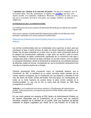 * aprobadas por voluntad de la soberanía del pueblo: este tipo de Constitución nace de
la sociedad misma. Para ello, generalmente se organiza una asamblea, que tiene como
objetivo permitir a los ciudadanos manifestarse libremente. En este caso no existe un pacto,
sino que es el producto de la fuerza de la gente, que consigue establecer sus derechos y
obligaciones.
SUPREMACÍA DE LA CONSTITUCIÓN:
La constitución es la norma suprema fundamental del estado que no admite otra superior
o igual a ella.
Es la norma suprema y fundamental del ordenamiento jurídico el cuál descansa en los
principios expresados en la norma suprema Constitucional.
PRINCIPIO DE SUPREMACÍACONSTITUCIONALFRENTE ALAADMINISTRACIÓN
PUBLICA
Las normas constitucionales para ser consideradas como supremas, es decir, para que
constituyan la base o fuente primaria de todos los demás dispositivos existentes en el
Estado, han de estar contenidas en un texto único, es decir, estar comprendido dentro de
la categoría de Constituciones codificadas o mejor dicho ser escrita y estar al mismo
tiempo revestidas de rigidez constitucional, significando así un mecanismo más largo y
complejo para dictar y reformar las leyes ordinarias. Es de esta manera, como se adopta
la concepción Kelseniana, donde se fundamenta la existencia de una verdadera jerarquía
de diferentes niveles de normas, considerando así, que la Constitución representa el nivel
más alto en el derecho positivo de un Estado.
Teniendo previamente dicha concepción supra, es importante destacar, que la
Constitución de 1961 no estableció en su cuerpo normativo ningún precepto que de
manera expresa consagrase que la Constitución era Ley Suprema y ostentaba el nivel
más alto dentro del Orden Jurídico del Estado. Para esa época, los constituyentes por
medio de la Corte Suprema de Justicia tenían el pleno control centrado de la
Constitucionalidad. Lo que hoy en día, el nuevo texto del Estado de 1999, tiene
consagrado en su artículo 7
Artículo 7. La Constitución es la norma suprema y el fundamento del ordenamiento
jurídico. Todas las personas y los órganos que ejercen el Poder Público están sujetos a esta
Constitución
En una visión general con respecto al PSC frente a la Administración Pública, es
de manera observable que la Constitución, es el primer acto de creación
normativa, producto de la voluntad de un pueblo. Esta Ley Suprema de ejecuta
mediante un Órgano Legislativo por medio de la Ley Positiva. En el Caso de
 