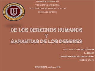 UNIVERSIDAD FERMIN TORO
VICE RECTORADO ACADEMICO
FACULTAD DE CIENCIAS JURÍDICAS Y POLÍTICAS
ESCUELA DE DERECHO
PARTICIPANTE: FRANCISCO VALBUENA
C.I. 20430687
ASIGNATURA:DERECHO CONSTITUCIONAL
SECCION: SAIA (C)
BARQUISIMETO, octubre de 2016.
 