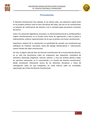 UNIVERSIDAD ANDINA NESTOR CACERES VELASQUEZ
EP. CIENCIAS CONTABLES Y FINANCIERAS
4
Presentación:
El Derecho Constitucional hay cobrado, en los últimos años, una relevancia capital tanto
en los estudios jurídicos como en otras disciplinas del saber, que ven en las constituciones
un proyecto de conformación del derecho y de la sociedad según parámetros racionales
de justicia.
Junto a las soluciones dogmáticas nacionales, la internacionalización de la realidad política
supone transformaciones en el Estado como forma de organización y abre la puerta a
ordenamientos jurídicos supranacionales de los que se predica una fuerza constitucional.
Supremacía material de la constitución y la posibilidad de concebir una constitución que
sobrepase las fronteras nacionales, hacen del diálogo interdisciplinar e internacional,
nuevas fuentes del saber constitucional.
Por ello, la página web del Área de Derecho Constitucional de la Universidad de Alicante,
no es sólo una herramienta sobre las asignaturas que impartimos (calendario de
exámenes, doctorado, programas, horarios, tutorías…), sino una ventana abierta a todas
las personas interesadas en el conocimiento y el estudio del derecho constitucional,
dónde encontrarán información acerca de las diferentes disciplinas y líneas de
investigación sobre las que trabajamos, así como noticias sobre las actividades
organizadas por el Área de derecho Constitucional.
 