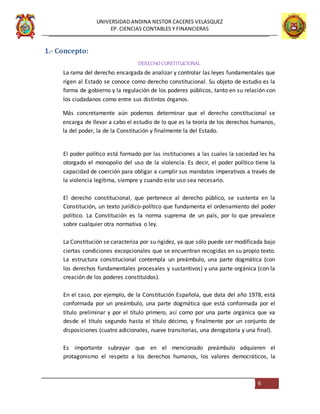 UNIVERSIDAD ANDINA NESTOR CACERES VELASQUEZ
EP. CIENCIAS CONTABLES Y FINANCIERAS
6
1.- Concepto:
DERECHO CONSTITUCIONAL
La rama del derecho encargada de analizar y controlar las leyes fundamentales que
rigen al Estado se conoce como derecho constitucional. Su objeto de estudio es la
forma de gobierno y la regulación de los poderes públicos, tanto en su relación con
los ciudadanos como entre sus distintos órganos.
Más concretamente aún podemos determinar que el derecho constitucional se
encarga de llevar a cabo el estudio de lo que es la teoría de los derechos humanos,
la del poder, la de la Constitución y finalmente la del Estado.
El poder político está formado por las instituciones a las cuales la sociedad les ha
otorgado el monopolio del uso de la violencia. Es decir, el poder político tiene la
capacidad de coerción para obligar a cumplir sus mandatos imperativos a través de
la violencia legítima, siempre y cuando este uso sea necesario.
El derecho constitucional, que pertenece al derecho público, se sustenta en la
Constitución, un texto jurídico-político que fundamenta el ordenamiento del poder
político. La Constitución es la norma suprema de un país, por lo que prevalece
sobre cualquier otra normativa o ley.
La Constitución se caracteriza por su rigidez, ya que sólo puede ser modificada bajo
ciertas condiciones excepcionales que se encuentran recogidas en su propio texto.
La estructura constitucional contempla un preámbulo, una parte dogmática (con
los derechos fundamentales procesales y sustantivos) y una parte orgánica (con la
creación de los poderes constituidos).
En el caso, por ejemplo, de la Constitución Española, que data del año 1978, está
conformada por un preámbulo, una parte dogmática que está conformada por el
título preliminar y por el título primero, así como por una parte orgánica que va
desde el título segundo hasta el título décimo, y finalmente por un conjunto de
disposiciones (cuatro adicionales, nueve transitorias, una derogatoria y una final).
Es importante subrayar que en el mencionado preámbulo adquieren el
protagonismo el respeto a los derechos humanos, los valores democráticos, la
 
