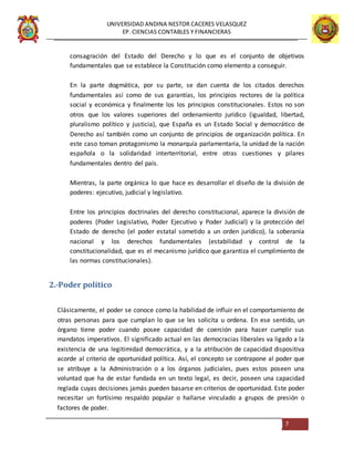 UNIVERSIDAD ANDINA NESTOR CACERES VELASQUEZ
EP. CIENCIAS CONTABLES Y FINANCIERAS
7
consagración del Estado del Derecho y lo que es el conjunto de objetivos
fundamentales que se establece la Constitución como elemento a conseguir.
En la parte dogmática, por su parte, se dan cuenta de los citados derechos
fundamentales así como de sus garantías, los principios rectores de la política
social y económica y finalmente los los principios constitucionales. Estos no son
otros que los valores superiores del ordenamiento jurídico (igualdad, libertad,
pluralismo político y justicia), que España es un Estado Social y democrático de
Derecho así también como un conjunto de principios de organización política. En
este caso toman protagonismo la monarquía parlamentaria, la unidad de la nación
española o la solidaridad interterritorial, entre otras cuestiones y pilares
fundamentales dentro del país.
Mientras, la parte orgánica lo que hace es desarrollar el diseño de la división de
poderes: ejecutivo, judicial y legislativo.
Entre los principios doctrinales del derecho constitucional, aparece la división de
poderes (Poder Legislativo, Poder Ejecutivo y Poder Judicial) y la protección del
Estado de derecho (el poder estatal sometido a un orden jurídico), la soberanía
nacional y los derechos fundamentales (estabilidad y control de la
constitucionalidad, que es el mecanismo jurídico que garantiza el cumplimiento de
las normas constitucionales).
2.-Poder político
Clásicamente, el poder se conoce como la habilidad de influir en el comportamiento de
otras personas para que cumplan lo que se les solicita u ordena. En ese sentido, un
órgano tiene poder cuando posee capacidad de coerción para hacer cumplir sus
mandatos imperativos. El significado actual en las democracias liberales va ligado a la
existencia de una legitimidad democrática, y a la atribución de capacidad dispositiva
acorde al criterio de oportunidad política. Así, el concepto se contrapone al poder que
se atribuye a la Administración o a los órganos judiciales, pues estos poseen una
voluntad que ha de estar fundada en un texto legal, es decir, poseen una capacidad
reglada cuyas decisiones jamás pueden basarse en criterios de oportunidad. Este poder
necesitar un fortísimo respaldo popular o hallarse vinculado a grupos de presión o
factores de poder.
 