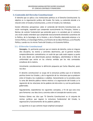 UNIVERSIDAD ANDINA NESTOR CACERES VELASQUEZ
EP. CIENCIAS CONTABLES Y FINANCIERAS
8
3.-Contenido del Derecho Constitucional
El derecho que se aplica a las instituciones políticas es el Derecho Constitucional. Su
objetivo es la organización jurídica del Estado. Por tanto, su contenido atiende a la
relación entre el Estado y Constituciones, y entre el Estado y los individuos.
Existen diferentes perspectivas sobre el contenido del Derecho Constitucional, una
visión restringida, expondrá que comprende esencialmente los Principios, Valores y
Normas de carácter fundamental que pretender guiar a la sociedad; por el contrario,
una visión amplia entenderá que comprende necesariamente elementos sustantivos de
la Política, de la Sociología, de la Historia, y de la Filosofía, abarcando entonces a la
Ciencia Política, a la Sociología Política, a la Historia de las Ideas Políticas, y a la Filosofía
Política, cuando no a la misma Teoría del Estado y a la Economía Política
3.1.- El Derecho Constitucional
Concepto.- Es pertinente precisar que en materia de derecho, como en ninguna
otra disciplina, las teorías y corrientes doctrinarias, por lo general resultan
comprensiblemente contradictorias en razón de que cada autor expone su punto
de vista desde una determinada postura ideológica, advirtiéndose la falta de
uniformidad que existe en los criterios vertidos por los más connotados
estudiosos de la materia.
Inicialmente consideraremos la definición propuesta por Carlos Mouchet, quien
nos dice:
El derecho constitucional se ocupa de la estructura jurídica que en el derecho
positivo tienen los Estados, y de la regulación de las relaciones que se producen
entre el Estado y los ciudadanos o súbditos. Generalmente se le considera como
la rama del derecho público interno relativa a la organización del Estado y a la
regulación de las relaciones de los poderes de éste entre si y con los particulares
gobernados.
Seguidamente, expondremos los siguientes conceptos, a fin de que esto sirva
para formarnos una idea clara y concreta sobre el concepto de nuestro curso.
Pacheco Gómez nos dice que "El Derecho Constitucional es el conjunto de
normas jurídicas que regulan la estructura fundamental del Estado, la
organización y funcionamiento de los poderes públicos
La siguiente es la que contiene mayor amplitud conceptual:
 