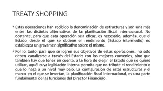 TREATY SHOPPING
• Estas operaciones han recibido la denominación de estructuras y son una más
entre las distintas alternativas de la planificación fiscal internacional. No
obstante, para que esta operación sea eficaz, es necesario, además, que el
Estado desde el que se obtiene el rendimiento (Estado intermedio) no
establezca un gravamen significativo sobre el mismo.
• Por lo tanto, para que se logren sus objetivos de estas operaciones, no sólo
deben canalizarse a través del Estado con los mejores convenios, sino que
también hay que tener en cuenta, a la hora de elegir el Estado que se quiere
utilizar, aquél cuya legislación interna permita que no tribute el rendimiento o
que lo haga a un nivel muy bajo. La configuración de estas estructuras y el
marco en el que se insertan, la planificación fiscal internacional, es una parte
fundamental de las funciones del Director Financiero.
 