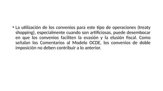 • La utilización de los convenios para este tipo de operaciones (treaty
shopping), especialmente cuando son artificiosas, puede desembocar
en que los convenios faciliten la evasión y la elusión fiscal. Como
señalan los Comentarios al Modelo OCDE, los convenios de doble
imposición no deben contribuir a lo anterior.
 