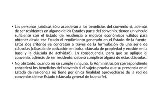 • Las personas jurídicas sólo accederán a los beneficios del convenio si, además
de ser residentes en alguno de los Estados parte del convenio, tienen un vínculo
suficiente con el Estado de residencia o motivos económicos válidos para
obtener desde ese Estado el rendimiento generado en el Estado de la fuente.
Estos dos criterios se concretan a través de la formulación de una serie de
cláusulas (cláusula de cotización en bolsa, cláusula de propiedad y erosión en la
base y la cláusula de actividad). En consecuencia, para que se aplique el
convenio, además de ser residente, deberá cumplirse alguna de estas cláusulas.
• No obstante, cuando no se cumple ninguna, la Administración correspondiente
concederá los beneficios del convenio si el sujeto prueba que su presencia en el
Estado de residencia no tiene por única finalidad aprovecharse de la red de
convenios de ese Estado (cláusula general de buena fe).
 