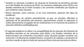 • También es relevante considerar las cláusulas de limitación de beneficios previsto
en el del Modelo de Convenio de EEUU, los convenios celebrados entre EEUU y los
Estados miembros de la Unión Europea y los convenios celebrados por España ya
que contienen estas cláusulas.
• Dichas cláusulas, como veremos, al ser muy restrictivas, plantean dos tipos de
problemas:
• En primer lugar, de carácter procedimental, ya que, en principio, dificultan la
aplicación de los beneficios del convenio, especialmente cuando su aplicación la
realiza directamente el pagador de los rendimientos en el momento de practicar la
retención definitiva (withholding tax).
• El segundo problema se refiere a la compatibilidad de las cláusulas de limitación de
beneficios previstas en los convenios entre EEUU y los Estados miembros de la
Unión Europea con el Derecho comunitario. Estas cláusulas pueden constituir una
restricción a la libertad de establecimiento, circulación de capitales y prestación de
servicios cuando se ejercen tanto por personas físicas como por personas jurídicas.
 