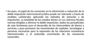 • Así pues, el papel de los convenios en la eliminación o reducción de la
doble imposición internacional jurídica puede ser relevante a través de
medidas unilaterales aplicando los métodos de exención y de
imputación. La totalidad de los estados tienen en sus sistemas fiscales
normas dirigidas a eliminar la doble imposición, dados los perjudiciales
de este fenómeno para el desarrollo de los intercambios de bienes y
servicios y para promover los movimientos de capitales, tecnologías y
personas necesarias para la expansión de las relaciones económicas
internacionales y el sostenido crecimiento de las economías
nacionales.
 