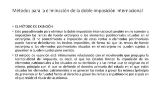 Métodos para la eliminación de la doble imposición internacional
• EL MÉTODO DE EXENCIÓN
• Este procedimiento para eliminar la doble imposición internacional consiste en no someter a
imposición las rentas de fuente extranjera o los elementos patrimoniales situados en el
extranjero. El no sometimiento a imposición de estas rentas o elementos patrimoniales
puede hacerse delimitando los hechos imponibles, de forma tal que las rentas de fuente
extranjera o los elementos patrimoniales situados en el extranjero no queden sujetos a
gravamen o queden sujetos pero exentos.
• El método de exención está íntimamente relacionado con el movimiento que propugna la
territorialidad del impuesto, es decir, el que los Estados limiten la imposición de los
elementos patrimoniales a los situados en su territorio y a las rentas que se originan en el
mismo, principio con el que se defiende el derecho primario del estado en el que están
situados los elementos patrimoniales y se generan las rentas a gravar las mismas (principio
de gravamen en la fuente) frente al derecho a gravar las rentas y el patrimonio por el país en
el que reside el titular de las mismas.
 