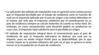 • La aplicación del método de imputación trae en general como consecuencia
que el impuesto percibido por el estado de residencia varíe en función de
cuál sea el impuesto aplicado por el país de origen a las rentas obtenidas en
el mismo, por más que el impuesto satisfecho por el contribuyente en su
país de residencia siempre se calcule teniendo en cuenta su renta total. Sin
embargo, en casos excepcionales esta situación podría no producirse en
cuyo caso, el impuesto total satisfecho será el percibido en origen.
• El método de imputación integral tiene el inconveniente para el país de
residencia de que el impuesto extranjero se deduce sea cual sea su
importe, pues no existe ningún límite para su deducibilidad, por lo que
cuanto mayor es la presión tributaria del país en el que se genera la renta
menor es la recaudación en el país de residencia.
 