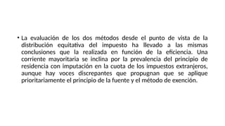 • La evaluación de los dos métodos desde el punto de vista de la
distribución equitativa del impuesto ha llevado a las mismas
conclusiones que la realizada en función de la eficiencia. Una
corriente mayoritaria se inclina por la prevalencia del principio de
residencia con imputación en la cuota de los impuestos extranjeros,
aunque hay voces discrepantes que propugnan que se aplique
prioritariamente el principio de la fuente y el método de exención.
 