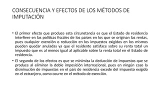 CONSECUENCIA Y EFECTOS DE LOS MÉTODOS DE
IMPUTACIÓN
• El primer efecto que produce esta circunstancia es que el Estado de residencia
interfiere en las políticas fiscales de los países en los que se originan las rentas,
pues cualquier exención o reducción en los impuestos exigidos en los mismos
pueden quedar anuladas ya que el residente satisface sobre su renta total un
impuesto que es al menos igual al aplicable sobre la renta total en el Estado de
residencia.
• El segundo de los efectos es que se minimiza la deducción de impuestos que se
produce al eliminar la doble imposición internacional, pues en ningún caso la
disminución de impuestos en el país de residencia excede del impuesto exigido
en el extranjero, como ocurre en el método de exención.
 