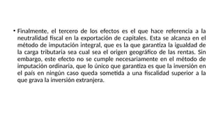 • Finalmente, el tercero de los efectos es el que hace referencia a la
neutralidad fiscal en la exportación de capitales. Esta se alcanza en el
método de imputación integral, que es la que garantiza la igualdad de
la carga tributaria sea cual sea el origen geográfico de las rentas. Sin
embargo, este efecto no se cumple necesariamente en el método de
imputación ordinaria, que lo único que garantiza es que la inversión en
el país en ningún caso queda sometida a una fiscalidad superior a la
que grava la inversión extranjera.
 