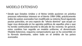MODELO EXTENSIVO
• Desde que Estados Unidos y el Reino Unido pusieron en práctica
procesos reformistas intensos en el bienio 1984-1986, prácticamente
todos los países avanzados han modificado su sistema fiscal siguiendo
pautas parecidas, en una especie de "efecto dominó" que ocupó un
lugar muy destacado en las agendas políticas de aquellos años y que
ha tenido continuidad durante la década de los noventa. En general,
estos cambios han seguido un modelo uniforme, el denominado
Modelo Extensivo, esquema compensatorio que se ha convertido en
la fórmula dominante, sobre todo en el ámbito de los países
avanzados
 