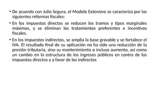 • De acuerdo con Julio Segura, el Modelo Extensivo se caracteriza por las
siguientes reformas fiscales:
• En los impuestos directos se reducen los tramos y tipos marginales
máximos, y se eliminan los tratamientos preferentes e incentivos
fiscales.
• En los impuestos indirectos, se amplía la base gravable y se fortalece el
IVA. El resultado final de su aplicación no ha sido una reducción de la
presión tributaria, sino su mantenimiento o incluso aumento, así como
un cambio en la estructura de los ingresos públicos en contra de los
impuestos directos y a favor de los indirectos
 