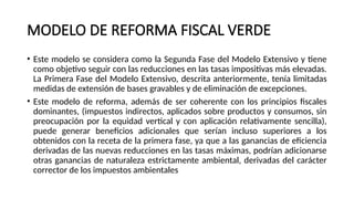 MODELO DE REFORMA FISCAL VERDE
• Este modelo se considera como la Segunda Fase del Modelo Extensivo y tiene
como objetivo seguir con las reducciones en las tasas impositivas más elevadas.
La Primera Fase del Modelo Extensivo, descrita anteriormente, tenía limitadas
medidas de extensión de bases gravables y de eliminación de excepciones.
• Este modelo de reforma, además de ser coherente con los principios fiscales
dominantes, (impuestos indirectos, aplicados sobre productos y consumos, sin
preocupación por la equidad vertical y con aplicación relativamente sencilla),
puede generar beneficios adicionales que serían incluso superiores a los
obtenidos con la receta de la primera fase, ya que a las ganancias de eficiencia
derivadas de las nuevas reducciones en las tasas máximas, podrían adicionarse
otras ganancias de naturaleza estrictamente ambiental, derivadas del carácter
corrector de los impuestos ambientales
 